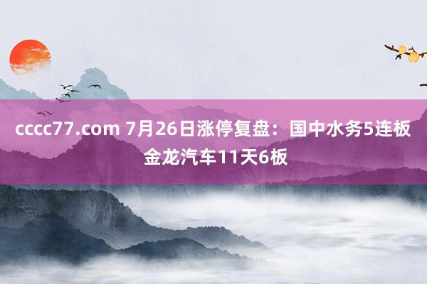 cccc77.com 7月26日涨停复盘：国中水务5连板 金龙汽车11天6板
