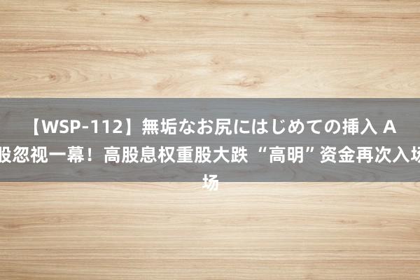 【WSP-112】無垢なお尻にはじめての挿入 A股忽视一幕！高股息权重股大跌 “高明”资金再次入场