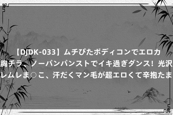 【DJDK-033】ムチぴたボディコンでエロカワGALや爆乳お姉さんが胸チラ、ノーパンパンストでイキ過ぎダンス！光沢パンストから透けたムレムレま○こ、汗だくマン毛が超エロくて辛抱たまりまっしぇん！ 2 秦汉时期为拼集匈奴常在边关种榆树，是为何？事实讲明时候真精粹