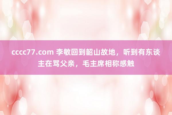 cccc77.com 李敏回到韶山故地，听到有东谈主在骂父亲，毛主席相称感触