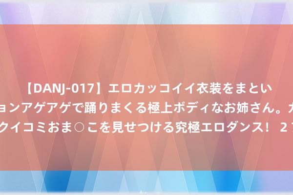 【DANJ-017】エロカッコイイ衣装をまとい、エグイポーズでテンションアゲアゲで踊りまくる極上ボディなお姉さん。ガンガンに腰を振り、クイコミおま○こを見せつける究極エロダンス！ 2 7月26日基金净值：银华同力精选夹杂最新净值0.7874