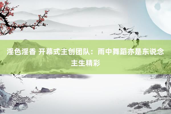 淫色淫香 开幕式主创团队：雨中舞蹈亦是东说念主生精彩