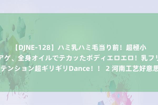 【DJNE-128】ハミ乳ハミ毛当り前！超極小ビキニでテンションアゲアゲ、全身オイルでテカッたボディエロエロ！乳フリ尻フリまくりのハイテンション超ギリギリDance！！ 2 河南工艺好意思术产业若何高质地发展？众人建议买通“艺术活命化”旅途