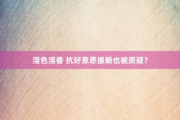 淫色淫香 抗好意思援朝也被质疑？