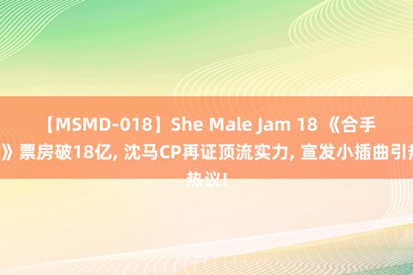 【MSMD-018】She Male Jam 18 《合手娃娃》票房破18亿, 沈马CP再证顶流实力, 宣发小插曲引热议!