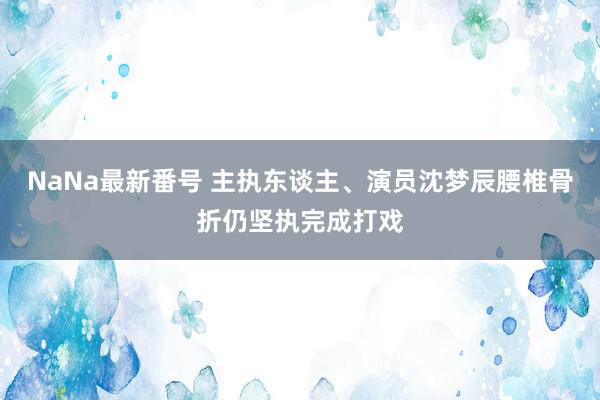 NaNa最新番号 主执东谈主、演员沈梦辰腰椎骨折仍坚执完成打戏