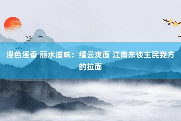淫色淫香 丽水滋味：缙云爽面 江南东谈主民我方的拉面