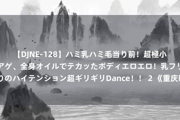 【DJNE-128】ハミ乳ハミ毛当り前！超極小ビキニでテンションアゲアゲ、全身オイルでテカッたボディエロエロ！乳フリ尻フリまくりのハイテンション超ギリギリDance！！ 2 《重庆暖锅：热辣暖热，传承文化的活命格调》