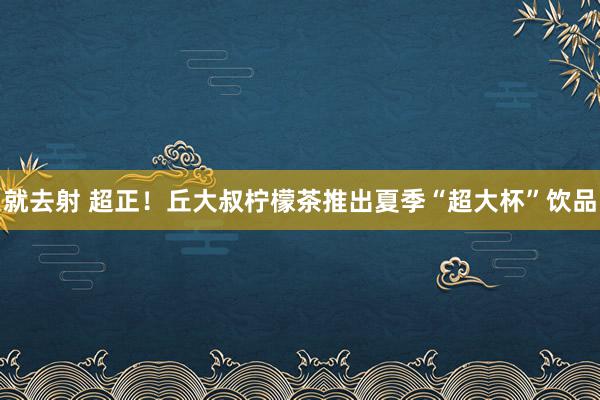 就去射 超正！丘大叔柠檬茶推出夏季“超大杯”饮品