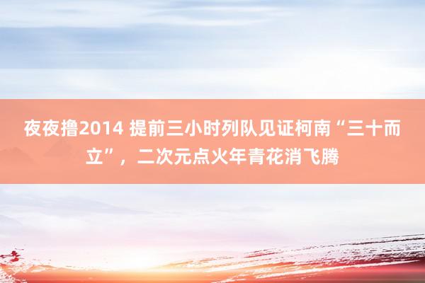 夜夜撸2014 提前三小时列队见证柯南“三十而立”，二次元点火年青花消飞腾
