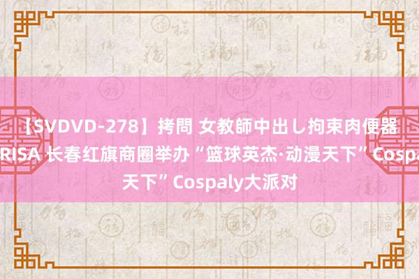 【SVDVD-278】拷問 女教師中出し拘束肉便器 仁科百華 RISA 长春红旗商圈举办“篮球英杰·动漫天下”Cospaly大派对
