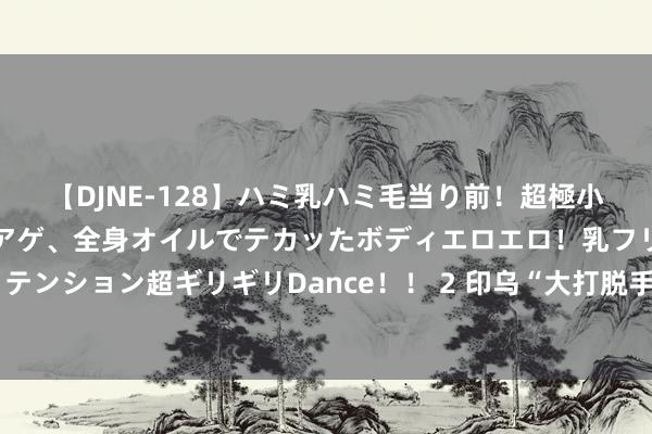 【DJNE-128】ハミ乳ハミ毛当り前！超極小ビキニでテンションアゲアゲ、全身オイルでテカッたボディエロエロ！乳フリ尻フリまくりのハイテンション超ギリギリDance！！ 2 印乌“大打脱手”，好意思国魄力好意思妙，手心手背王人是肉，拜登偏私谁