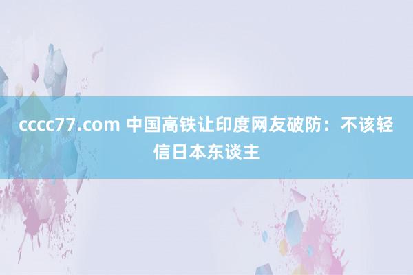 cccc77.com 中国高铁让印度网友破防：不该轻信日本东谈主