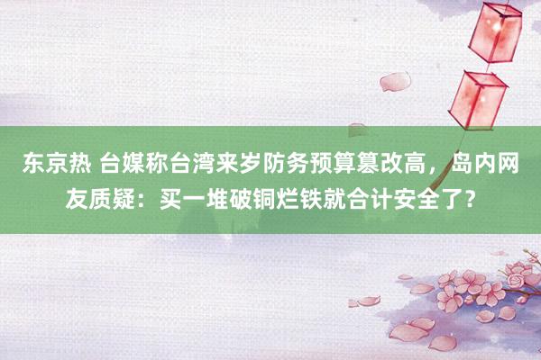 东京热 台媒称台湾来岁防务预算篡改高，岛内网友质疑：买一堆破铜烂铁就合计安全了？