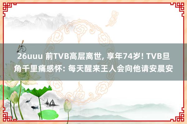 26uuu 前TVB高层离世, 享年74岁! TVB旦角千里痛感怀: 每天醒来王人会向他请安晨安