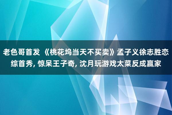 老色哥首发 《桃花坞当天不买卖》孟子义徐志胜恋综首秀, 惊呆王子奇, 沈月玩游戏太菜反成赢家