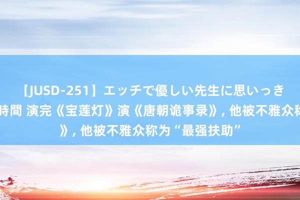 【JUSD-251】エッチで優しい先生に思いっきり甘えまくり4時間 演完《宝莲灯》演《唐朝诡事录》, 他被不雅众称为“最强扶助”