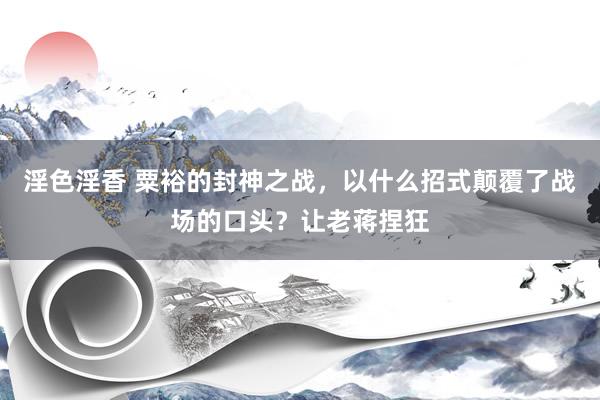 淫色淫香 粟裕的封神之战，以什么招式颠覆了战场的口头？让老蒋捏狂