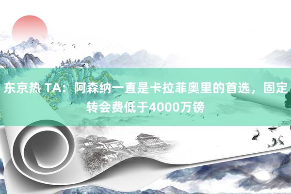 东京热 TA：阿森纳一直是卡拉菲奥里的首选，固定转会费低于4000万镑
