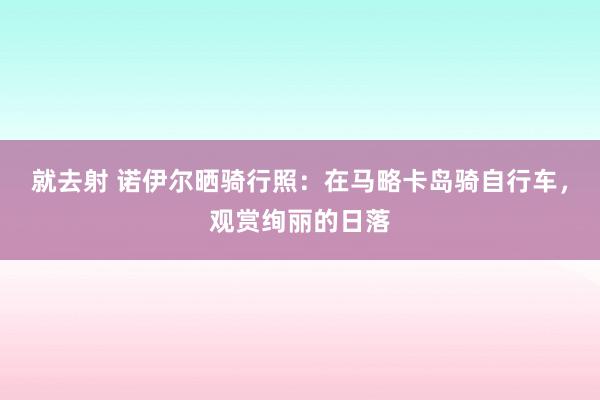 就去射 诺伊尔晒骑行照：在马略卡岛骑自行车，观赏绚丽的日落