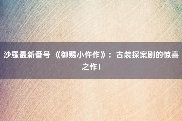 沙羅最新番号 《御赐小仵作》：古装探案剧的惊喜之作！