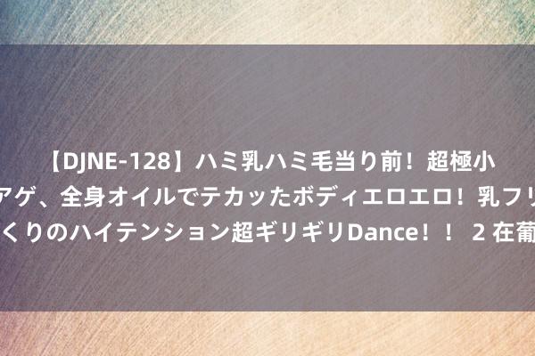 【DJNE-128】ハミ乳ハミ毛当り前！超極小ビキニでテンションアゲアゲ、全身オイルでテカッたボディエロエロ！乳フリ尻フリまくりのハイテンション超ギリギリDance！！ 2 在葡萄牙里斯本，发现大帆海时间的回响