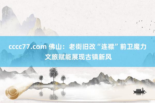 cccc77.com 佛山：老街旧改“连襟”前卫魔力 文旅赋能展现古镇新风