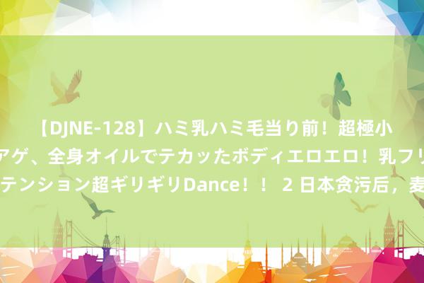 【DJNE-128】ハミ乳ハミ毛当り前！超極小ビキニでテンションアゲアゲ、全身オイルでテカッたボディエロエロ！乳フリ尻フリまくりのハイテンション超ギリギリDance！！ 2 日本贪污后，麦克阿瑟问裕仁天皇：你为啥不切腹？他冷冷回了4字