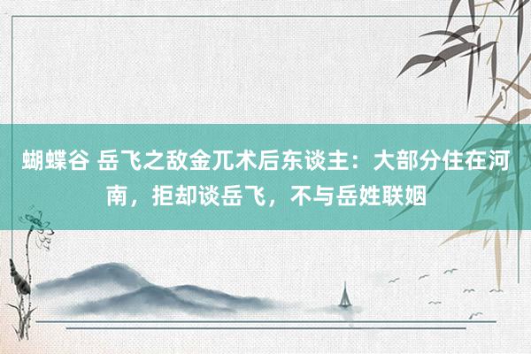 蝴蝶谷 岳飞之敌金兀术后东谈主：大部分住在河南，拒却谈岳飞，不与岳姓联姻
