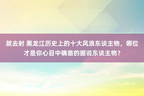 就去射 黑龙江历史上的十大风浪东谈主物，哪位才是你心目中确凿的据说东谈主物？