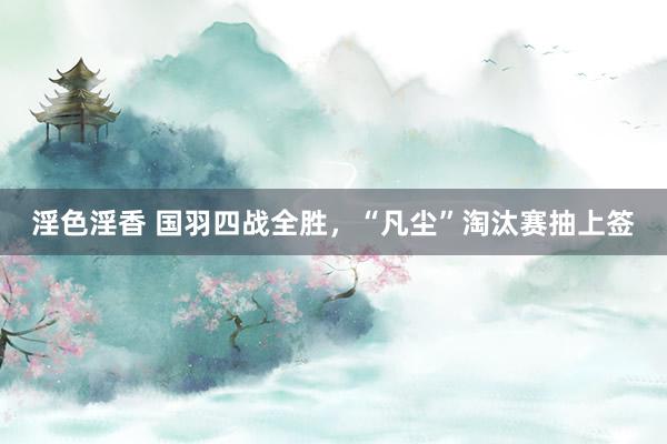 淫色淫香 国羽四战全胜，“凡尘”淘汰赛抽上签