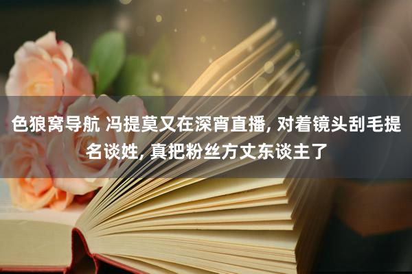 色狼窝导航 冯提莫又在深宵直播, 对着镜头刮毛提名谈姓, 真把粉丝方丈东谈主了