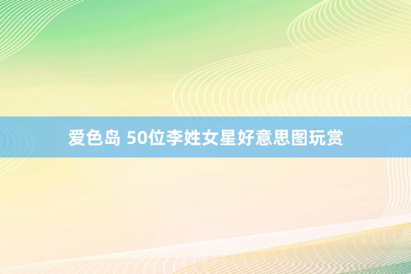 爱色岛 50位李姓女星好意思图玩赏