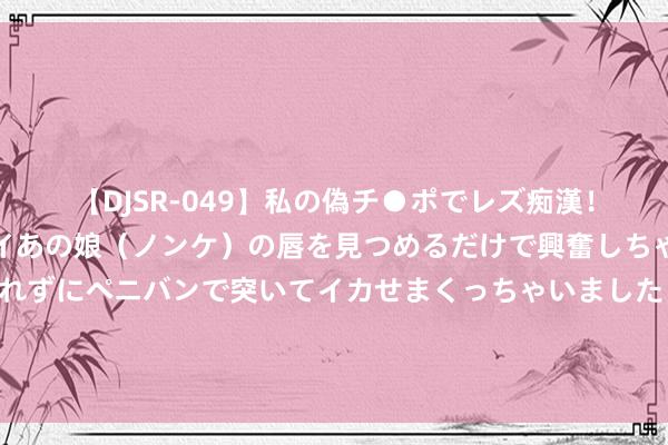 【DJSR-049】私の偽チ●ポでレズ痴漢！職場で見かけたカワイイあの娘（ノンケ）の唇を見つめるだけで興奮しちゃう私は欲求を抑えられずにペニバンで突いてイカせまくっちゃいました！ 蒋介石为什么打不赢？杜鲁门想不解白，派特使观测才知毛主席精好意思
