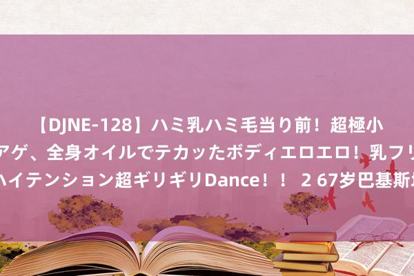 【DJNE-128】ハミ乳ハミ毛当り前！超極小ビキニでテンションアゲアゲ、全身オイルでテカッたボディエロエロ！乳フリ尻フリまくりのハイテンション超ギリギリDance！！ 2 67岁巴基斯坦老东谈主，义务为88位中国义士守陵47年：我老后，男儿守