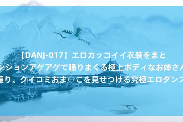 【DANJ-017】エロカッコイイ衣装をまとい、エグイポーズでテンションアゲアゲで踊りまくる極上ボディなお姉さん。ガンガンに腰を振り、クイコミおま○こを見せつける究極エロダンス！ 2 奥运会技艺模式病笃升级，土耳其对以色列发出恫吓马克龙长入无效