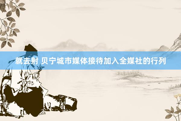 就去射 贝宁城市媒体接待加入全媒社的行列