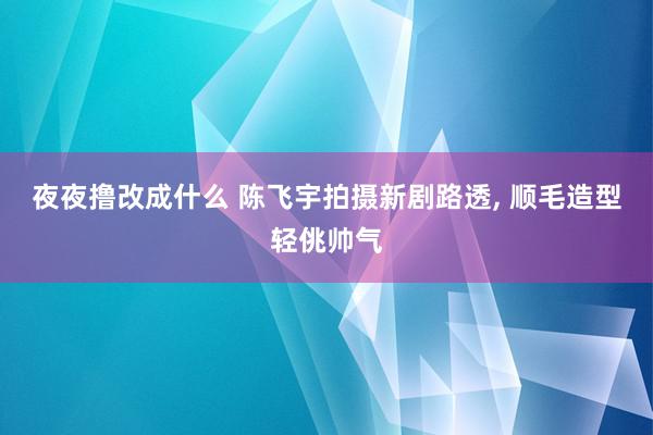 夜夜撸改成什么 陈飞宇拍摄新剧路透, 顺毛造型轻佻帅气
