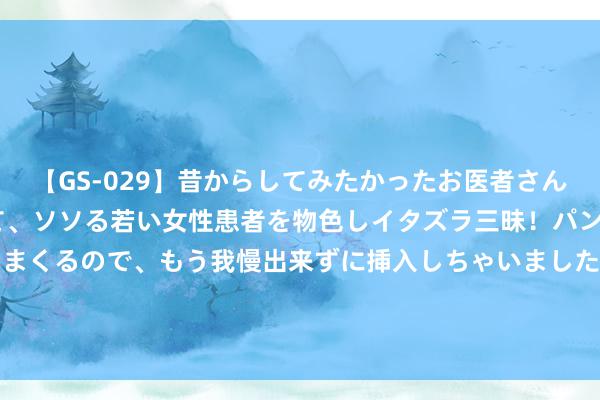 【GS-029】昔からしてみたかったお医者さんゴッコ ニセ医者になって、ソソる若い女性患者を物色しイタズラ三昧！パンツにシミまで作って感じまくるので、もう我慢出来ずに挿入しちゃいました。ああ、昔から憧れていたお医者さんゴッコをついに達成！ 《碰见你的那天》第10-11集剧情