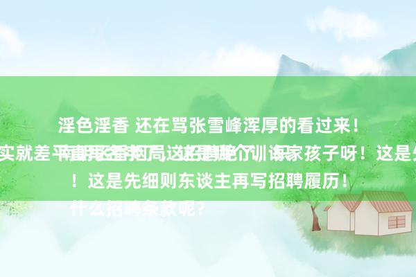 淫色淫香 还在骂张雪峰浑厚的看过来！
南明区香烟局这招聘绝了，只招一个东谈主，招聘条款真实就差平直写名字了，这是哪个训诲家孩子呀！这是先细则东谈主再写招聘履历！
什么招聘条款呢？