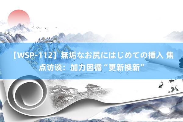 【WSP-112】無垢なお尻にはじめての挿入 焦点访谈：加力因循“更新换新”