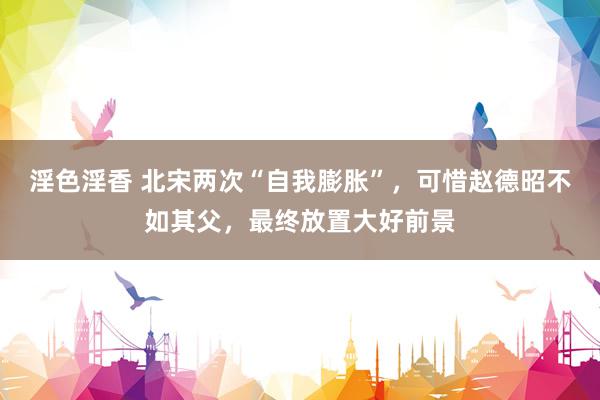 淫色淫香 北宋两次“自我膨胀”，可惜赵德昭不如其父，最终放置大好前景