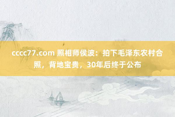 cccc77.com 照相师侯波：拍下毛泽东农村合照，背地宝贵，30年后终于公布