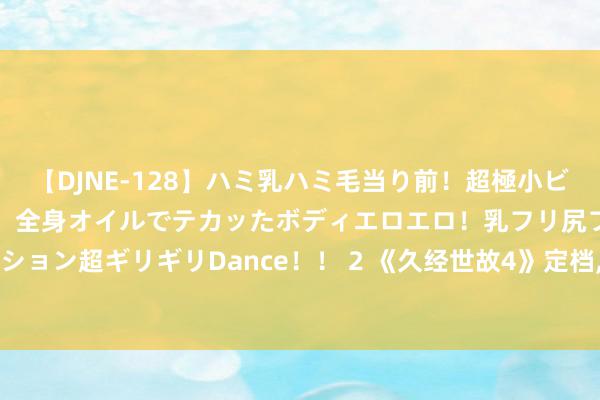 【DJNE-128】ハミ乳ハミ毛当り前！超極小ビキニでテンションアゲアゲ、全身オイルでテカッたボディエロエロ！乳フリ尻フリまくりのハイテンション超ギリギリDance！！ 2 《久经世故4》定档, 网上传出三公淘汰恶果, 东谈主气哥哥竟被淘汰