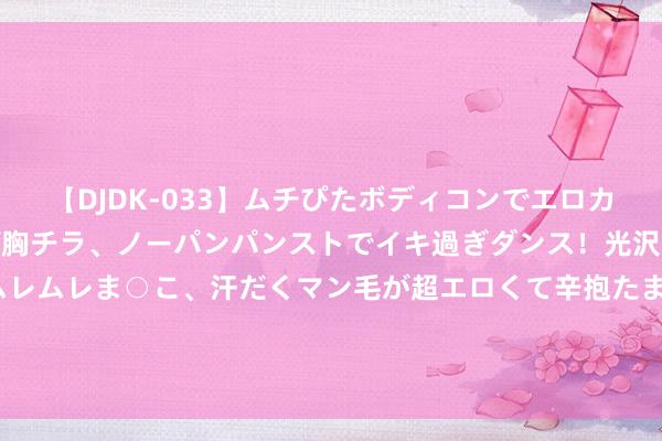 【DJDK-033】ムチぴたボディコンでエロカワGALや爆乳お姉さんが胸チラ、ノーパンパンストでイキ過ぎダンス！光沢パンストから透けたムレムレま○こ、汗だくマン毛が超エロくて辛抱たまりまっしぇん！ 2 尼赫鲁要中国承认麦克马洪线，周总理一句反问，令他哑口隐秘