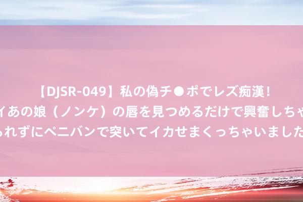 【DJSR-049】私の偽チ●ポでレズ痴漢！職場で見かけたカワイイあの娘（ノンケ）の唇を見つめるだけで興奮しちゃう私は欲求を抑えられずにペニバンで突いてイカせまくっちゃいました！ 日本用30年时间的教养告诉我们：房价暴跌，莫得赢家，唯一输家