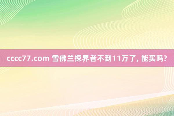 cccc77.com 雪佛兰探界者不到11万了, 能买吗?