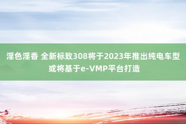 淫色淫香 全新标致308将于2023年推出纯电车型 或将基于e-VMP平台打造