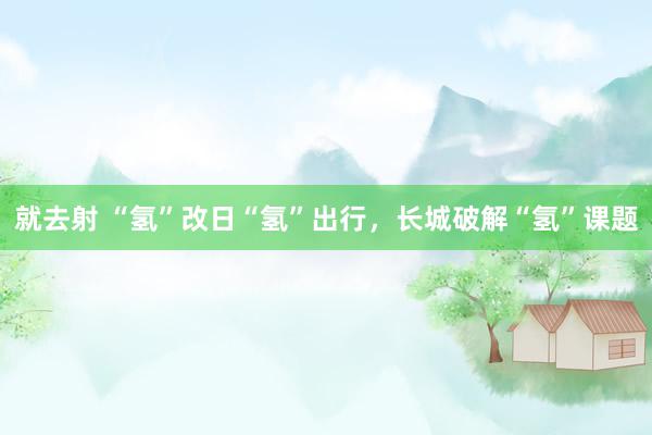 就去射 “氢”改日“氢”出行，长城破解“氢”课题