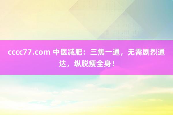 cccc77.com 中医减肥：三焦一通，无需剧烈通达，纵脱瘦全身！